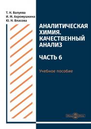 Аналитическая химия. Качественный анализ. Часть 6 : учебное пособие для самостоятельной работы студентов ISBN 978-5-4499-0515-4
